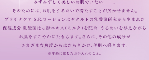 みずみずしく美しいお肌でいたい。そのためには、お肌をうるおいで満たすことが欠かせません。プラチナケア S.E.ローションはヤクルトの乳酸菌研究から生まれた保湿成分 乳酸菌はっ酵エキス（ミルク）を配合。うるおいを与えながらお肌をすこやかにたもちます。さらに、その他の成分がさまざまな角度からはたらきかけ、美肌へ導きます。※年齢に応じたお手入れのこと。