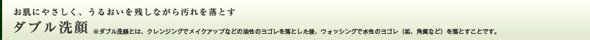 お肌にやさしく、うるおいを残しながら汚れを落とす ダブル洗顔　※ダブル洗顔とは、クレンジングでメイクアップなどの油性のヨゴレを落とした後、ウォッシングで水性のヨゴレ（垢、角質など）を落とすことです。