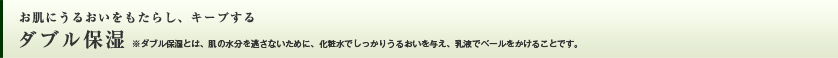 お肌にうるおいをもたらし、キープする ダブル保湿　※ダブル保湿とは、肌の水分を逃さないために、化粧水でしっかりうるおいを与え、乳液でベールをかけることです。