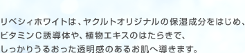 リベシィホワイトは、ヤクルトオリジナルの保湿成分をはじめ、ビタミンＣ誘導体や、植物エキスのはたらきで、しっかりうるおった透明感のあるお肌へ導きます。