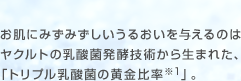 お肌にみずみずしいうるおいを与えるのはヤクルトの乳酸菌発酵技術から生まれた、「トリプル乳酸菌の黄金比率※1」。