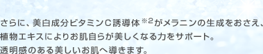 さらに、美白成分ビタミンＣ誘導体※2がメラニンの生成をおさえ、植物エキスによりお肌自らが美しくなる力をサポート。透明感のある美しいお肌へ導きます。