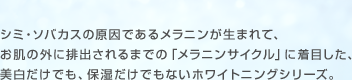 シミ・ソバカスの原因であるメラニンが生まれて、お肌の外に排出されるまでの「メラニンサイクル」に着目した、美白だけでも、保湿だけでもないホワイトニングシリーズ。