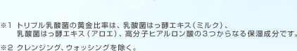 ※1トリプル乳酸菌の黄金比率は、乳酸菌はっ酵エキス（ミルク）、乳酸菌はっ酵エキス（アロエ）、高分子ヒアルロン酸の３つからなる保湿成分です。 ※2クレンジング、ウォッシングを除く。