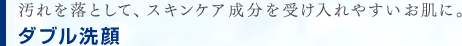 汚れを落として、スキンケア成分を受け入れやすいお肌に。
　ダブル洗顔