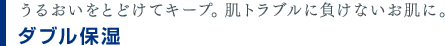 うるおいをとどけてキープ。肌トラブルに負けないお肌に。　ダブル保湿