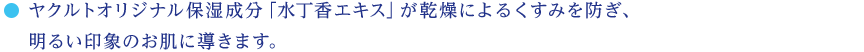 ヤクルトオリジナル保湿成分「水丁香エキス」が乾燥によるくすみを防ぎ、明るい印象のお肌に導きます。