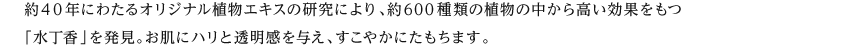 約40年にわたるオリジナル植物エキスの研究により、約600種類の植物の中から高い効果をもつ「水丁香」を発見。お肌にハリと透明感を与え、すこやかにたもちます。