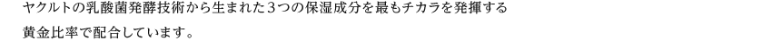 ヤクルトの乳酸菌発酵技術から生まれた３つの保湿成分を最もチカラを発揮する黄金比率で配合しています。