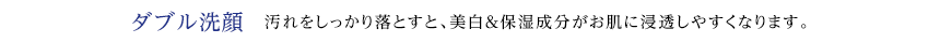 ダブル洗顔 汚れをしっかり落とすと、美白＆保湿成分がお肌に浸透しやすくなります。