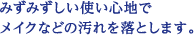 みずみずしい使い心地でメイクなどの汚れを落とします。