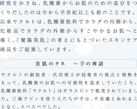 研究をかさね、乳酸菌からお肌のための成分をつくりだしたのは今から半世紀以上も前のことです。以来ヤクルトは、乳酸菌飲料でカラダの内側から、化粧品でカラダの外側からすこやかなお肌へと導く、「健腸美肌」の考えにもとづいたスキンケア商品をご提案しています。 / ［美肌のタネ　〜手の神話］ヤクルトの創始者・代田博士が技術者の視点と情熱をもって、乳酸菌のお肌への可能性を追求していたころ、乳酸菌飲料「ヤクルト」はガラスビンで販売されていました。工場でビンを洗う人たちの手は、不思議とあれることなく、スベスベでした。