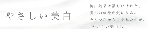 やさしい美白 / 美白効果は欲しいけれど、肌への刺激が気になる。そんな声から生まれたのが、「やさしい美白」。