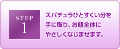 STEP1 スパチュラひとすくい分を手に取り、お顔全体にやさしくなじませます。