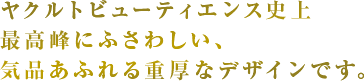 ヤクルトビューティエンス史上最高峰にふさわしい、気品あふれる重厚なデザインです。