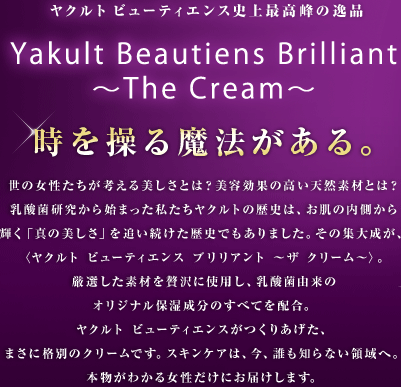 ヤクルト ビューティエンス史上最高峰の逸品　Yakult Beautiens Brilliant 〜The Cream〜　時を操る魔法がある　世の女性たちが考える美しさとは？美容効果の高い天然素材とは？乳酸菌研究から始まった私たちヤクルトの歴史は、お肌の内側から輝く「真の美しさ」を追い続けた歴史でもありました。その集大成が、〈ヤクルト ビューティエンス ブリリアント 〜ザ クリーム〜〉。厳選した素材を贅沢に使用し、乳酸菌由来のオリジナル保湿成分のすべてを配合。ヤクルト ビューティエンスがつくりあげた、まさに格別のクリームです。スキンケアは、今、誰も知らない領域へ。本物がわかる女性だけにお届けします。