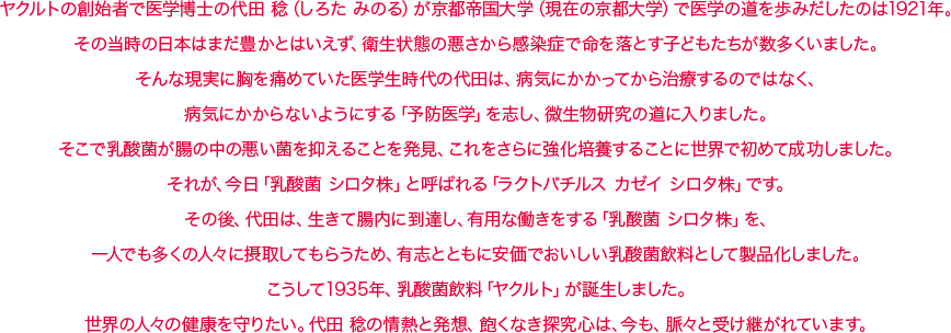 ヤクルトの創始者で医学博士の代田 稔（しろた みのる）が京都帝国大学（現在の京都大学）で医学の道を歩みだしたのは1921年。その当時の日本はまだ豊かとはいえず、衛生状態の悪さから感染症で命を落とす子どもたちが数多くいました。そんな現実に胸を痛めていた医学生時代の代田は、病気にかかってから治療するのではなく、病気にかからないようにする「予防医学」を志し、微生物研究の道に入りました。そこで乳酸菌が腸の中の悪い菌を抑えることを発見、これをさらに強化培養することに世界で初めて成功しました。それが、今日「乳酸菌 シロタ株」と呼ばれる「ラクトバチルス カゼイ シロタ株」です。その後、代田は、生きて腸内に到達し、有用な働きをする「乳酸菌 シロタ株」を、一人でも多くの人々に摂取してもらうため、有志とともに安価でおいしい乳酸菌飲料として製品化しました。こうして1935年、乳酸菌飲料「ヤクルト」が誕生しました。世界の人々の健康を守りたい。代田 稔の情熱と発想、飽くなき探究心は、今も、脈々と受け継がれています。