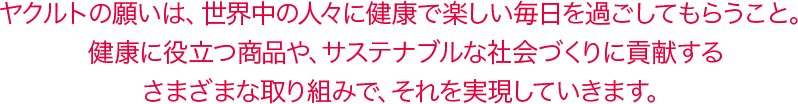 ヤクルトの願いは、世界中の人々に健康で楽しい毎日を過ごしてもらうこと。健康に役立つ商品や、サステナブルな社会づくりに貢献するさまざまな取り組みで、それを実現していきます。