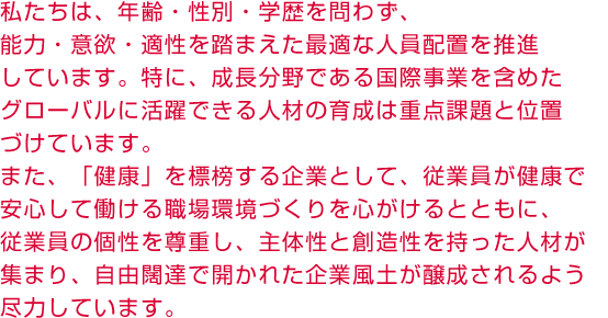 私たちは、年齢・性別・学歴を問わず、能力・意欲・適性を踏まえた最適な人員配置を推進しています。特に、成長分野である国際事業を含めたグローバルに活躍できる人材の育成は重点課題と位置づけています。また、「健康」を標榜する企業として、従業員が健康で安心して働ける職場環境づくりを心がけるとともに、従業員の個性を尊重し、主体性と創造性を持った人材が集まり、自由闊達で開かれた企業風土が醸成されるよう尽力しています。