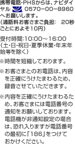 携帯電話・ＰＨＳからは、ナビダイヤル　0571−00−8960　へお願いします。（通話料お客さまご負担：　２０秒ごとに１０円）受付時間：9：00～17：30（土・日・祝日・夏季休業・年末年始を除く） ※お客さまとのお電話は、内容を正確にうけたまわるため、録音させていただく場合があります。