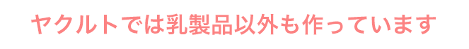 ヤクルトでは乳製品以外も作っています