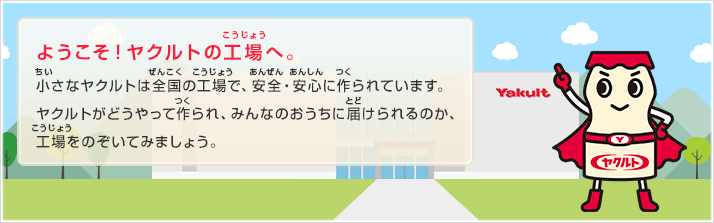 ようこそ！ヤクルトの工場へ。小さなヤクルトは全国の工場で、安全・安心に作られています。ヤクルトがどうやって作られ、みんなのおうちに届けられるのか、工場をのぞいてみましょう。