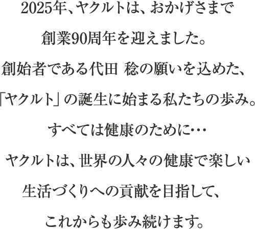 2025年、ヤクルトは、おかげさまで創業90周年を迎えました。創始者である代田 稔の願いを込めた、「ヤクルト」の誕生に始まる私たちの歩み。すべては健康のために･･･ヤクルトは、世界の人々の健康で楽しい生活づくりへの貢献を目指して、これからも歩み続けます。
