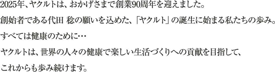 2025年、ヤクルトは、おかげさまで創業90周年を迎えました。創始者である代田 稔の願いを込めた、「ヤクルト」の誕生に始まる私たちの歩み。すべては健康のために･･･ヤクルトは、世界の人々の健康で楽しい生活づくりへの貢献を目指して、これからも歩み続けます。