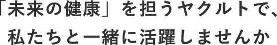 「未来の健康」を担うヤクルトで、私たちと一緒に活躍しませんか