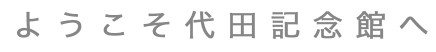 ようこそ代田記念館へ