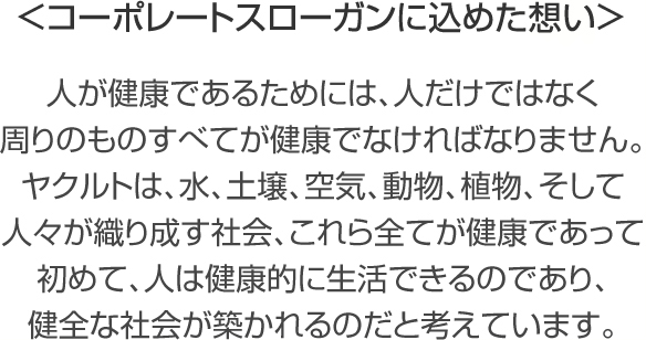 コーポレートスローガンに込めた想い 人が健康であるためには、人だけではなく周りのものすべてが健康でなければなりません。ヤクルトは、水、土壌、空気、動物、植物、そして人々が織り成す社会、これら全てが健康であって初めて、人は健康的に生活できるのであり、健全な社会が築かれるのだと考えています。