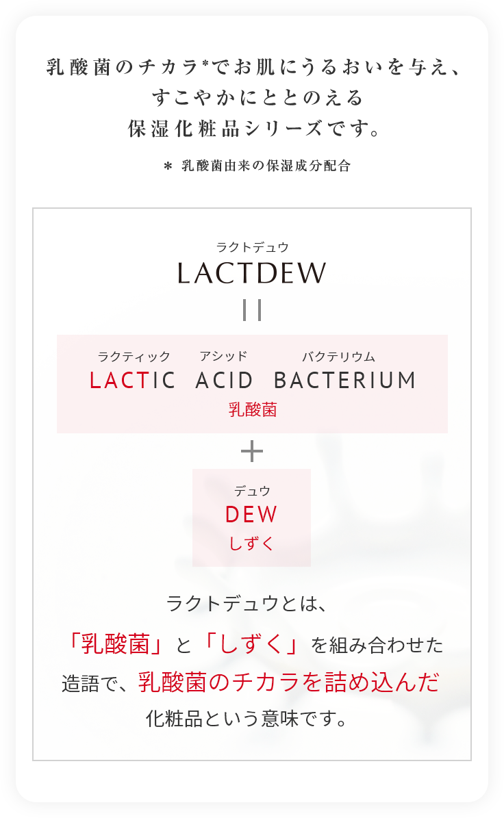 乳酸菌のチカラ*でお肌にうるおいを与え、すこやかにととのえる保湿化粧品シリーズです。