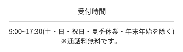 受付時間   9:00~17:30(土・日・祝日・年末年始・夏季休業を除く)※通話料無料です。