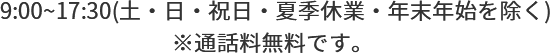  9:00~17:30(土・日・祝日・夏季休業・年末年始を除く)※通話料無料です。