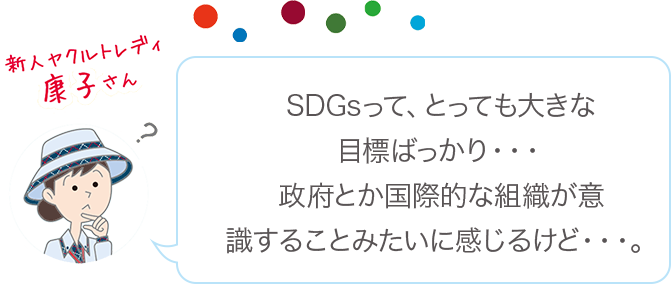 SDGsって、とっても大きな目標ばっかり・・・政府とか国際的な組織が意識することみたいに感じるけど・・・。