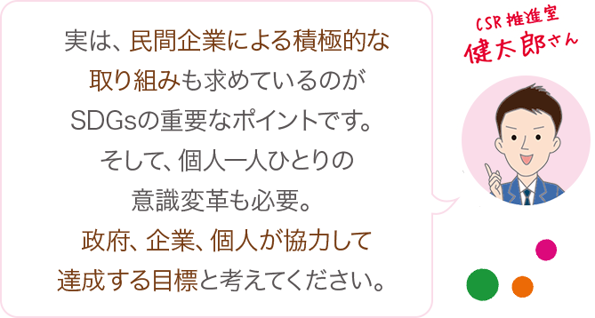 実は、民間企業による積極的な取り組みも求めているのがSDGsの重要なポイントです。そして、個人一人ひとりの意識変革も必要。政府、企業、個人が協力して達成する目標と考えてください。