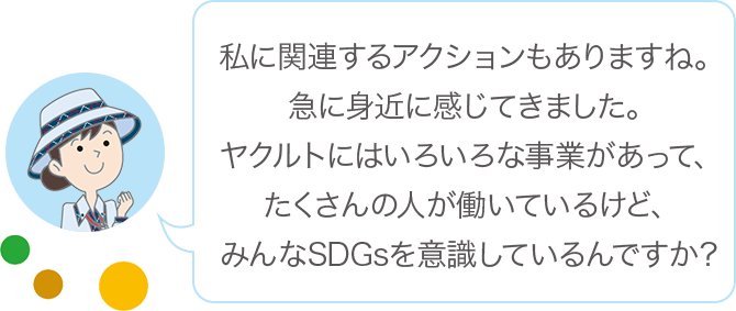 私に関連するアクションもありますね。急に身近に感じてきました。ヤクルトにはいろいろな事業があって、たくさんの人が働いているけど、みんなSDGsを意識しているんですか？