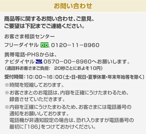 商品等に関するお問い合わせ、ご意見、ご要望は下記までご連絡ください。お客さま相談センターフリーダイヤル0120-11-8960 携帯電話・PHS・一部のIP電話からはご利用になれません。受付時間：9：00～17：30（土・日・祝日・年末年始を除く）※お客さまとのお電話は、内容を正確にうけたまわるため、録音させていただく場合があります。