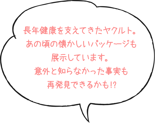 長年健康を支えてきたヤクルト。あの頃の懐かしいパッケージも展示しています。意外と知らなかった事実も再発見できるかも!?