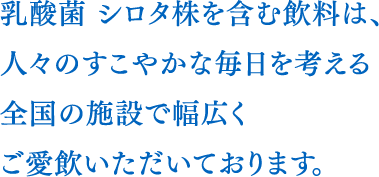 乳酸菌 シロタ株を含む飲料は、人々のすこやかな毎日を考える全国の施設で幅広くご愛飲いただいております。