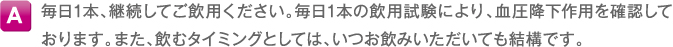 A 毎日1本、継続してご飲用ください。毎日1本の飲用試験により、血圧降下作用を確認しております。また、飲むタイミングとしては、いつお飲みいただいても結構です。