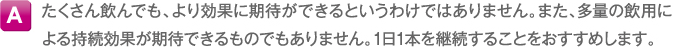 A たくさん飲んでも、より効果に期待ができるというわけではありません。また、多量の飲用による持続効果が期待できるものでもありません。1日1本を継続することをおすすめします。