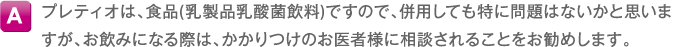 A プレティオは、食品(乳製品乳酸菌飲料)ですので、併用しても特に問題はないかと思いますが、お飲みになる際は、かかりつけのお医者様に相談されることをお勧めします。