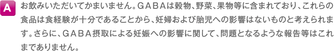 A お飲みいただいてかまいません。GABAは穀物、野菜、果物等に含まれており、これらの食品は食経験が十分であることから、妊婦および胎児への影響はないものと考えられます。さらに、GABA摂取による妊娠への影響に関して、問題となるような報告等はこれまでありません。