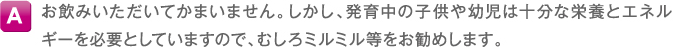 A お飲みいただいてかまいません。しかし、発育中の子供や幼児は十分な栄養とエネルギーを必要としていますので、むしろミルミル等をお勧めします。