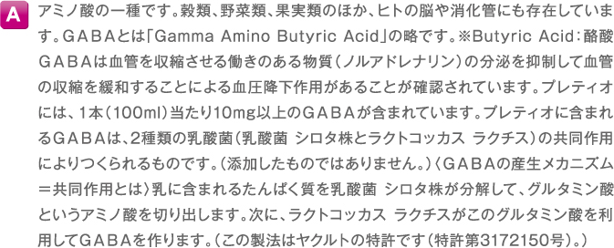 A アミノ酸の一種です。穀類、野菜類、果実類のほか、ヒトの脳や消化管にも存在しています。GABAとは「Gamma Amino Butyric Acid」の略です。※Butyric Acid：酪酸GABAは血管を収縮させる働きのある物質（ノルアドレナリン）の分泌を抑制して血管の収縮を緩和することによる血圧降下作用があることが確認されています。プレティオには、１本（100ml）当たり10mg以上のGABAが含まれています。プレティオに含まれるGABAは、2種類の乳酸菌（乳酸菌 シロタ株とラクトコッカス ラクチス）の共同作用によりつくられるものです。（添加したものではありません。）〈GABAの産生メカニズム＝共同作用とは〉乳に含まれるたんぱく質を乳酸菌 シロタ株が分解して、グルタミン酸というアミノ酸を切り出します。次に、ラクトコッカス ラクチスがこのグルタミン酸を利用してGABAを作ります。（この製法はヤクルトの特許です（特許第3172150号）。）