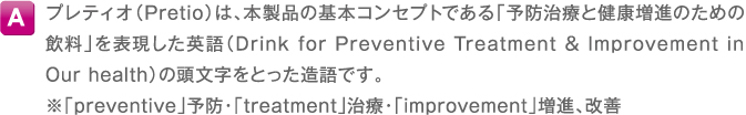 A プレティオ（Pretio）は、本製品の基本コンセプトである「予防治療と健康増進のための飲料」を表現した英語（Drink for Preventive Treatment & Improvement in Our health）の頭文字をとった造語です。※「preventive」予防・「treatment」治療・「improvement」増進、改善