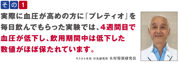 その1 実際に血圧が高めの方に『プレティオ』を毎日飲んでもらった実験では、4週間目で血圧が低下し、飲用期間中は低下した数値がほぼ保たれています。 ヤクルト本社 中央研究所 木村特別研究員