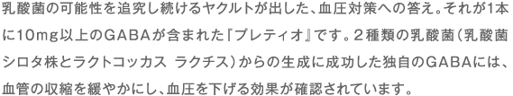 乳酸菌の可能性を追究し続けるヤクルトが出した、血圧対策への答え。それが1本に10mg以上のGABAが含まれた『プレティオ』です。2種類の乳酸菌（乳酸菌 シロタ株とラクトコッカス ラクチス）からの生成に成功した独自のGABAには、血管の収縮を緩やかにし、血圧を下げる効果が確認されています。