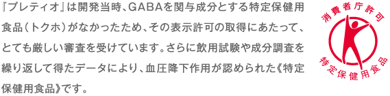 『プレティオ』は開発当時、GABAを関与成分とする特定保健用食品（トクホ）がなかったため、その表示許可の取得にあたって、とても厳しい審査を受けています。さらに飲用試験や成分調査を繰り返して得たデータにより、血圧降下作用が認められた《特定保健用食品》です。